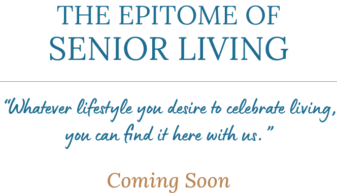 THE EPITOME OF SENIOR LIVING - “Whatever lifestyle you desire to celebrate living, you can find it here with us.” - Coming Soon